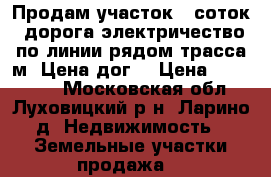 Продам участок 12соток ,дорога,электричество по линии,рядом трасса м5.Цена дог. › Цена ­ 350 000 - Московская обл., Луховицкий р-н, Ларино д. Недвижимость » Земельные участки продажа   